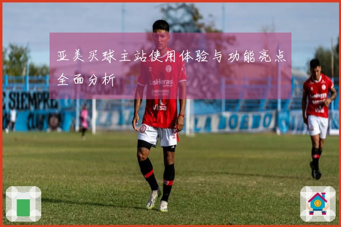 亚美买球主站使用体验与功能亮点全面分析